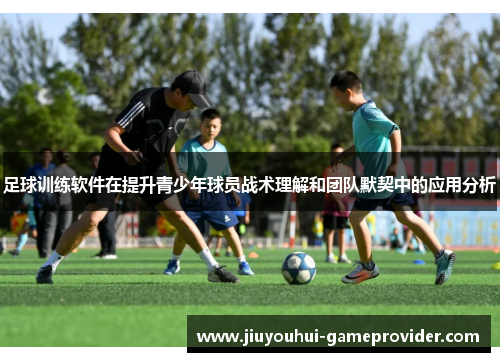 足球训练软件在提升青少年球员战术理解和团队默契中的应用分析